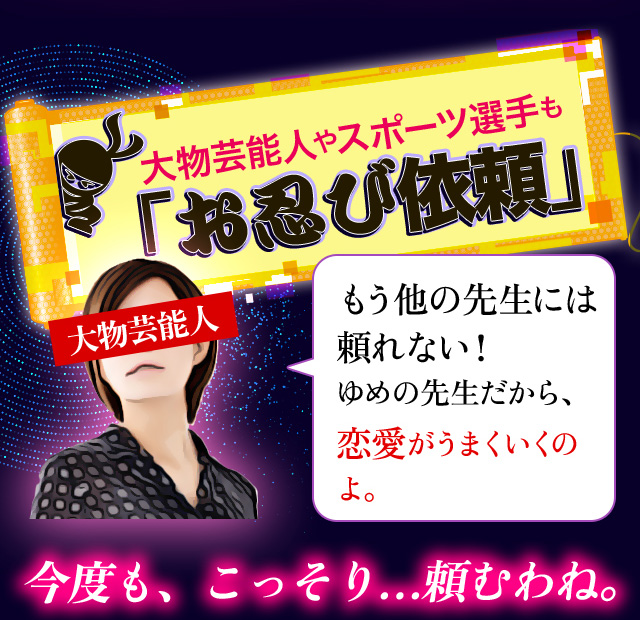 大物芸能人やスポーツ選手も「お忍び依頼」 もう他の先生には頼れない！ ゆめの先生だから、恋愛がうまくいくのよ。今度も、こっそり…頼むわね。