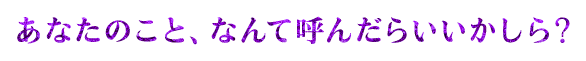 あなたのこと、なんて呼んだらいいかしら？