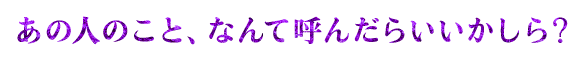 あの人のこと、なんて呼んだらいいかしら？