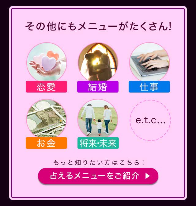 その他にもメニューがたくさん! 恋来 結婚 仕事 お金 将来・未来 etc… もっと知りたい方はこちら! 占えるメニューをご紹介